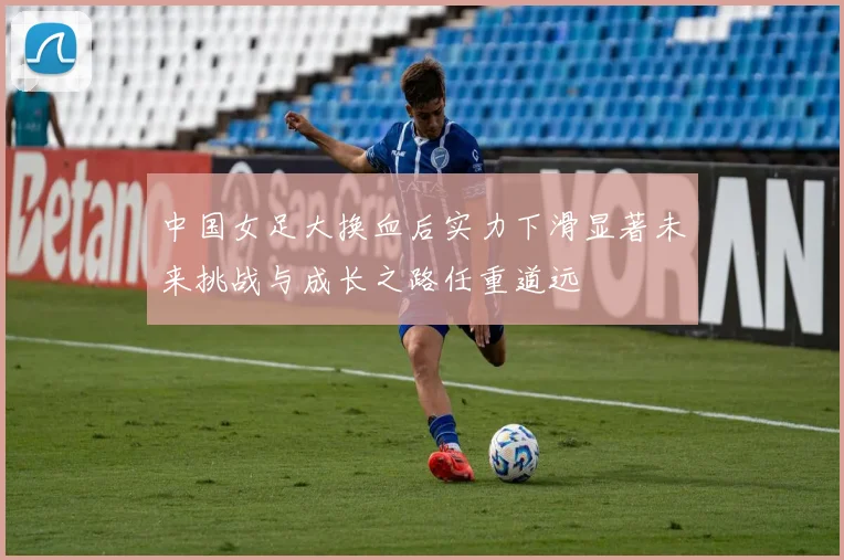 中国女足大换血后实力下滑显著未来挑战与成长之路任重道远
