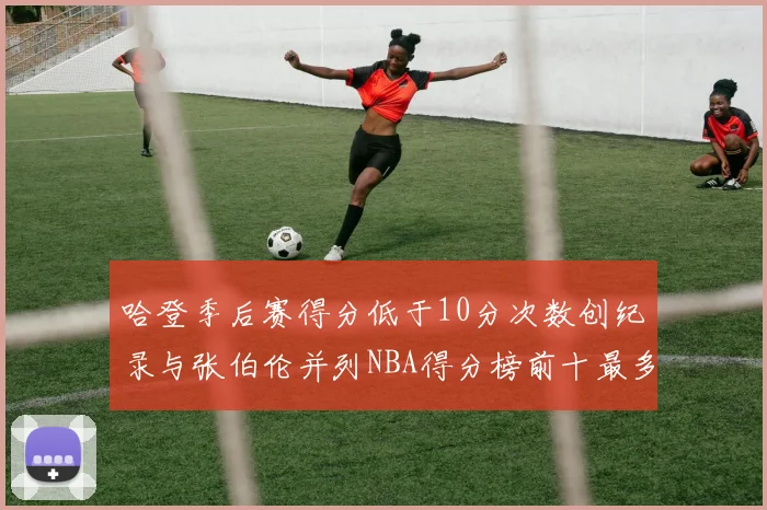哈登季后赛得分低于10分次数创纪录与张伯伦并列NBA得分榜前十最多