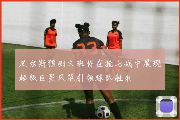 皮尔斯预测文班将在抢七战中展现超级巨星风范引领球队胜利