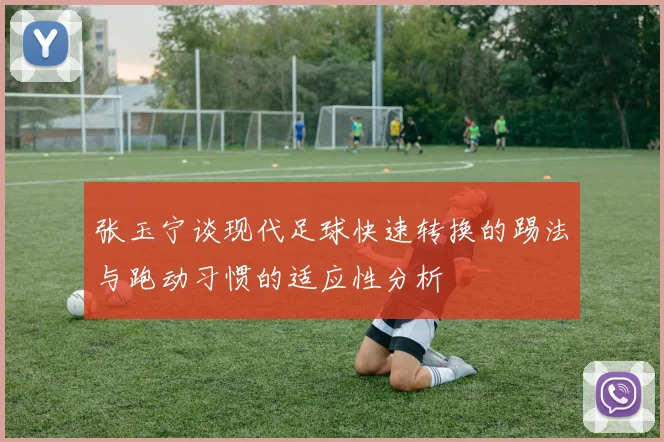 张玉宁谈现代足球快速转换的踢法与跑动习惯的适应性分析