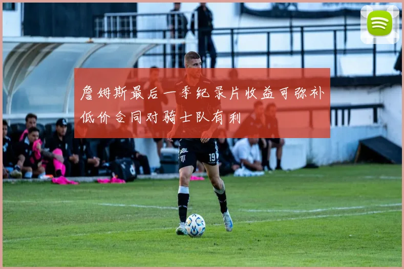 詹姆斯最后一季纪录片收益可弥补低价合同对骑士队有利
