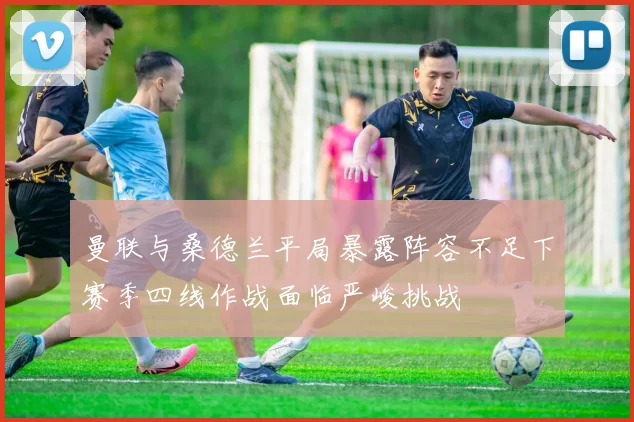 曼联与桑德兰平局暴露阵容不足下赛季四线作战面临严峻挑战