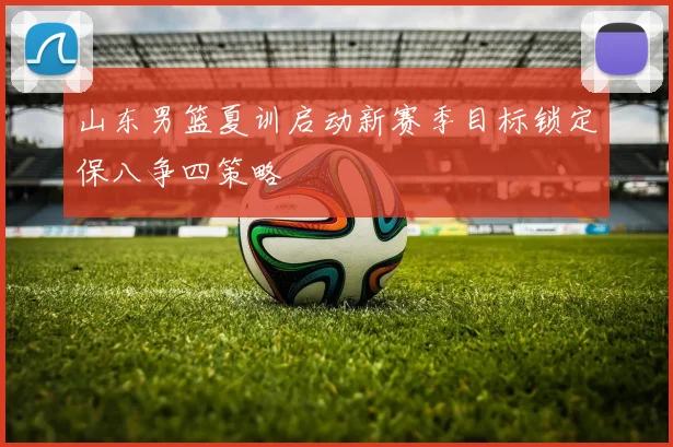 山东男篮夏训启动新赛季目标锁定保八争四策略