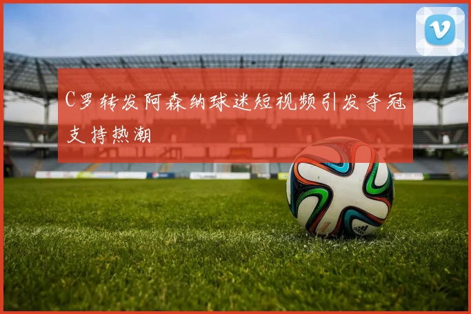 C罗转发阿森纳球迷短视频引发夺冠支持热潮
