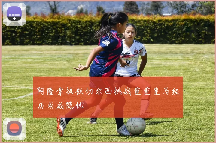 阿隆索执教切尔西挑战重重皇马经历或成隐忧