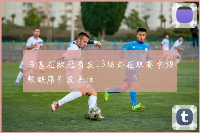 马基在欧冠首发13场却在联赛中频频缺席引发关注