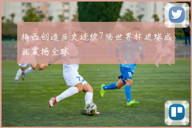 梅西创造历史连续7场世界杯进球成就震撼全球