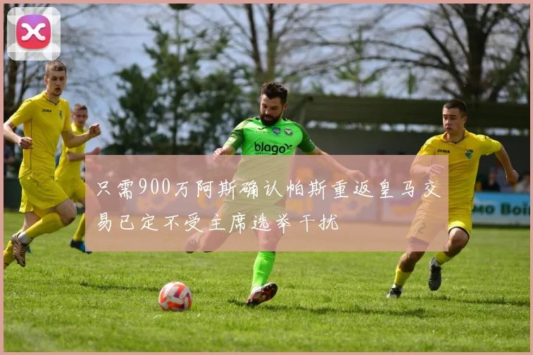只需900万阿斯确认帕斯重返皇马交易已定不受主席选举干扰