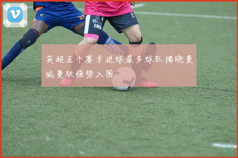 英超五个赛季进球最多球队揭晓曼城曼联强势入围